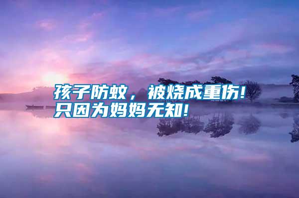 孩子防蚊，被燒成重傷!只因為媽媽無知!