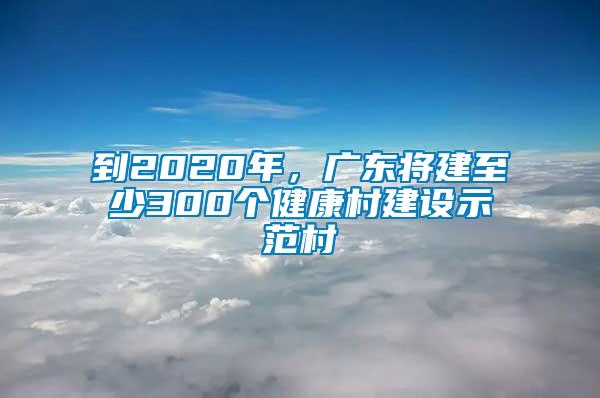 到2020年，廣東將建至少300個健康村建設示范村