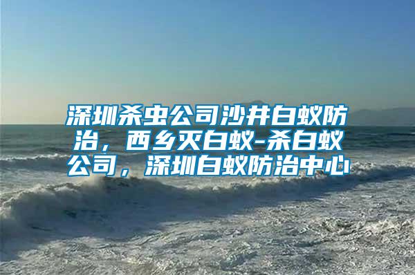 深圳殺蟲公司沙井白蟻防治，西鄉滅白蟻-殺白蟻公司，深圳白蟻防治中心