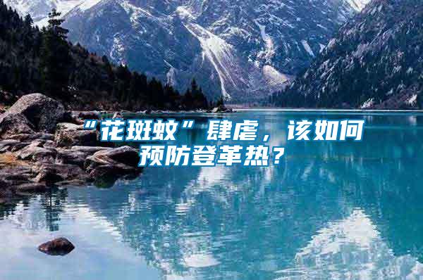 “花斑蚊”肆虐，該如何預防登革熱？