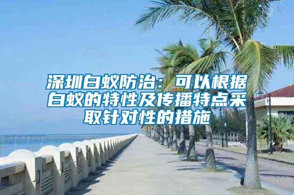 深圳白蟻防治：可以根據白蟻的特性及傳播特點采取針對性的措施