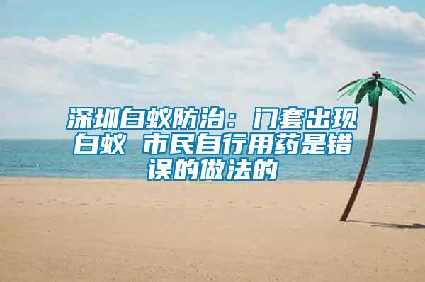 深圳白蟻防治：門套出現白蟻 市民自行用藥是錯誤的做法的