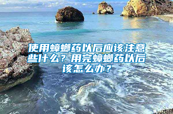 使用蟑螂藥以后應該注意些什么？用完蟑螂藥以后該怎么辦？